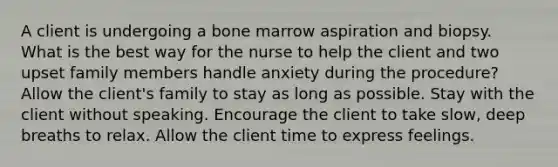 A client is undergoing a bone marrow aspiration and biopsy. What is the best way for the nurse to help the client and two upset family members handle anxiety during the procedure? Allow the client's family to stay as long as possible. Stay with the client without speaking. Encourage the client to take slow, deep breaths to relax. Allow the client time to express feelings.