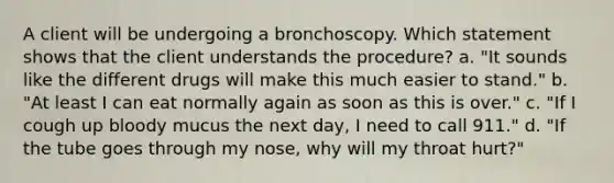 A client will be undergoing a bronchoscopy. Which statement shows that the client understands the procedure? a. "It sounds like the different drugs will make this much easier to stand." b. "At least I can eat normally again as soon as this is over." c. "If I cough up bloody mucus the next day, I need to call 911." d. "If the tube goes through my nose, why will my throat hurt?"