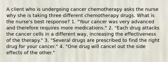 A client who is undergoing cancer chemotherapy asks the nurse why she is taking three different chemotherapy drugs. What is the nurse's best response? 1. "Your cancer was very advanced and therefore requires more medications." 2. "Each drug attacks the cancer cells in a different way, increasing the effectiveness of the therapy." 3. "Several drugs are prescribed to find the right drug for your cancer." 4. "One drug will cancel out the side effects of the other."