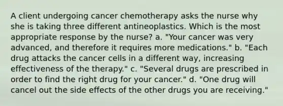 A client undergoing cancer chemotherapy asks the nurse why she is taking three different antineoplastics. Which is the most appropriate response by the nurse? a. "Your cancer was very advanced, and therefore it requires more medications." b. "Each drug attacks the cancer cells in a different way, increasing effectiveness of the therapy." c. "Several drugs are prescribed in order to find the right drug for your cancer." d. "One drug will cancel out the side effects of the other drugs you are receiving."