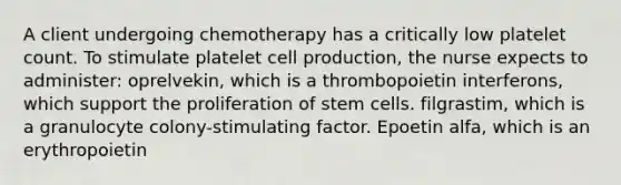 A client undergoing chemotherapy has a critically low platelet count. To stimulate platelet cell production, the nurse expects to administer: oprelvekin, which is a thrombopoietin interferons, which support the proliferation of stem cells. filgrastim, which is a granulocyte colony-stimulating factor. Epoetin alfa, which is an erythropoietin