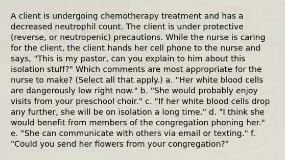 A client is undergoing chemotherapy treatment and has a decreased neutrophil count. The client is under protective (reverse, or neutropenic) precautions. While the nurse is caring for the client, the client hands her cell phone to the nurse and says, "This is my pastor, can you explain to him about this isolation stuff?" Which comments are most appropriate for the nurse to make? (Select all that apply.) a. "Her white blood cells are dangerously low right now." b. "She would probably enjoy visits from your preschool choir." c. "If her white blood cells drop any further, she will be on isolation a long time." d. "I think she would benefit from members of the congregation phoning her." e. "She can communicate with others via email or texting." f. "Could you send her flowers from your congregation?"