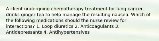 A client undergoing chemotherapy treatment for lung cancer drinks ginger tea to help manage the resulting nausea. Which of the following medications should the nurse review for interactions? 1. Loop diuretics 2. Anticoagulants 3. Antidepressants 4. Antihypertensives