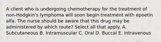 A client who is undergoing chemotherapy for the treatment of non-Hodgkin's lymphoma will soon begin treatment with epoetin alfa. The nurse should be aware that this drug may be administered by which route? Select all that apply. A. Subcutaneous B. Intramuscular C. Oral D. Buccal E. Intravenous