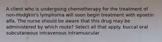 A client who is undergoing chemotherapy for the treatment of non-Hodgkin's lymphoma will soon begin treatment with epoetin alfa. The nurse should be aware that this drug may be administered by which route? Select all that apply. buccal oral subcutaneous intravenous intramuscular