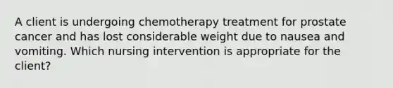 A client is undergoing chemotherapy treatment for prostate cancer and has lost considerable weight due to nausea and vomiting. Which nursing intervention is appropriate for the client?