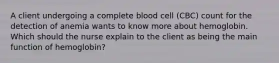 A client undergoing a complete blood cell (CBC) count for the detection of anemia wants to know more about hemoglobin. Which should the nurse explain to the client as being the main function of hemoglobin?