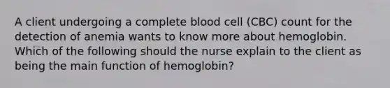 A client undergoing a complete blood cell (CBC) count for the detection of anemia wants to know more about hemoglobin. Which of the following should the nurse explain to the client as being the main function of hemoglobin?