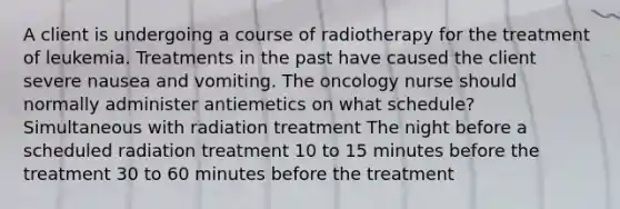 A client is undergoing a course of radiotherapy for the treatment of leukemia. Treatments in the past have caused the client severe nausea and vomiting. The oncology nurse should normally administer antiemetics on what schedule? Simultaneous with radiation treatment The night before a scheduled radiation treatment 10 to 15 minutes before the treatment 30 to 60 minutes before the treatment