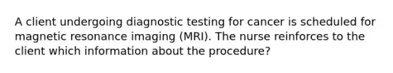 A client undergoing diagnostic testing for cancer is scheduled for magnetic resonance imaging (MRI). The nurse reinforces to the client which information about the procedure?