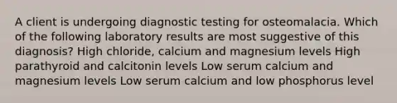 A client is undergoing diagnostic testing for osteomalacia. Which of the following laboratory results are most suggestive of this diagnosis? High chloride, calcium and magnesium levels High parathyroid and calcitonin levels Low serum calcium and magnesium levels Low serum calcium and low phosphorus level