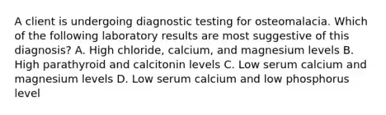 A client is undergoing diagnostic testing for osteomalacia. Which of the following laboratory results are most suggestive of this diagnosis? A. High chloride, calcium, and magnesium levels B. High parathyroid and calcitonin levels C. Low serum calcium and magnesium levels D. Low serum calcium and low phosphorus level