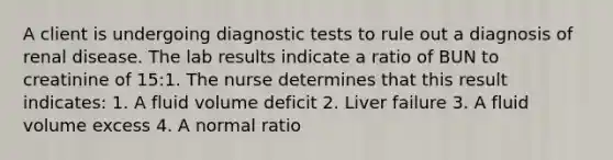 A client is undergoing diagnostic tests to rule out a diagnosis of renal disease. The lab results indicate a ratio of BUN to creatinine of 15:1. The nurse determines that this result indicates: 1. A fluid volume deficit 2. Liver failure 3. A fluid volume excess 4. A normal ratio