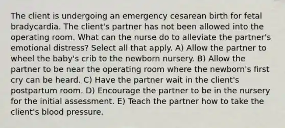 The client is undergoing an emergency cesarean birth for fetal bradycardia. The client's partner has not been allowed into the operating room. What can the nurse do to alleviate the partner's emotional distress? Select all that apply. A) Allow the partner to wheel the baby's crib to the newborn nursery. B) Allow the partner to be near the operating room where the newborn's first cry can be heard. C) Have the partner wait in the client's postpartum room. D) Encourage the partner to be in the nursery for the initial assessment. E) Teach the partner how to take the client's blood pressure.