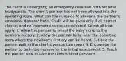 The client is undergoing an emergency cesarean birth for fetal bradycardia. The client's partner has not been allowed into the operating room. What can the nurse do to alleviate the partner's emotional distress? Note: Credit will be given only if all correct choices and no incorrect choices are selected. Select all that apply. 1. Allow the partner to wheel the baby's crib to the newborn nursery. 2. Allow the partner to be near the operating room where the newborn's first cry can be heard. 3. Have the partner wait in the client's postpartum room. 4. Encourage the partner to be in the nursery for the initial assessment. 5. Teach the partner how to take the client's blood pressure.