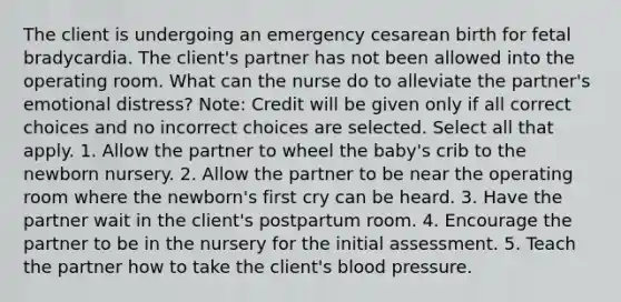 The client is undergoing an emergency cesarean birth for fetal bradycardia. The client's partner has not been allowed into the operating room. What can the nurse do to alleviate the partner's emotional distress? Note: Credit will be given only if all correct choices and no incorrect choices are selected. Select all that apply. 1. Allow the partner to wheel the baby's crib to the newborn nursery. 2. Allow the partner to be near the operating room where the newborn's first cry can be heard. 3. Have the partner wait in the client's postpartum room. 4. Encourage the partner to be in the nursery for the initial assessment. 5. Teach the partner how to take the client's blood pressure.