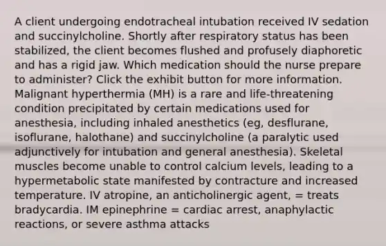 A client undergoing endotracheal intubation received IV sedation and succinylcholine. Shortly after respiratory status has been stabilized, the client becomes flushed and profusely diaphoretic and has a rigid jaw. Which medication should the nurse prepare to administer? Click the exhibit button for more information. Malignant hyperthermia (MH) is a rare and life-threatening condition precipitated by certain medications used for anesthesia, including inhaled anesthetics (eg, desflurane, isoflurane, halothane) and succinylcholine (a paralytic used adjunctively for intubation and general anesthesia). Skeletal muscles become unable to control calcium levels, leading to a hypermetabolic state manifested by contracture and increased temperature. IV atropine, an anticholinergic agent, = treats bradycardia. IM epinephrine = cardiac arrest, anaphylactic reactions, or severe asthma attacks