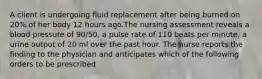 A client is undergoing fluid replacement after being burned on 20% of her body 12 hours ago.The nursing assessment reveals a blood pressure of 90/50, a pulse rate of 110 beats per minute, a urine output of 20 ml over the past hour. The nurse reports the finding to the physician and anticipates which of the following orders to be prescribed