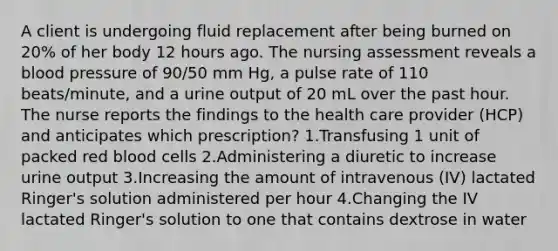 A client is undergoing fluid replacement after being burned on 20% of her body 12 hours ago. The nursing assessment reveals a blood pressure of 90/50 mm Hg, a pulse rate of 110 beats/minute, and a urine output of 20 mL over the past hour. The nurse reports the findings to the health care provider (HCP) and anticipates which prescription? 1.Transfusing 1 unit of packed red blood cells 2.Administering a diuretic to increase urine output 3.Increasing the amount of intravenous (IV) lactated Ringer's solution administered per hour 4.Changing the IV lactated Ringer's solution to one that contains dextrose in water