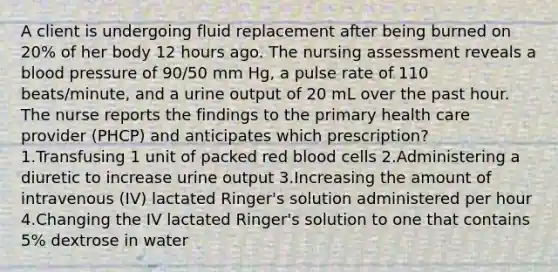 A client is undergoing fluid replacement after being burned on 20% of her body 12 hours ago. The nursing assessment reveals a blood pressure of 90/50 mm Hg, a pulse rate of 110 beats/minute, and a urine output of 20 mL over the past hour. The nurse reports the findings to the primary health care provider (PHCP) and anticipates which prescription? 1.Transfusing 1 unit of packed red blood cells 2.Administering a diuretic to increase urine output 3.Increasing the amount of intravenous (IV) lactated Ringer's solution administered per hour 4.Changing the IV lactated Ringer's solution to one that contains 5% dextrose in water