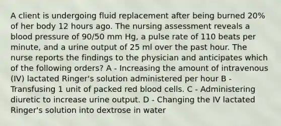 A client is undergoing fluid replacement after being burned 20% of her body 12 hours ago. The nursing assessment reveals a blood pressure of 90/50 mm Hg, a pulse rate of 110 beats per minute, and a urine output of 25 ml over the past hour. The nurse reports the findings to the physician and anticipates which of the following orders? A - Increasing the amount of intravenous (IV) lactated Ringer's solution administered per hour B - Transfusing 1 unit of packed red blood cells. C - Administering diuretic to increase urine output. D - Changing the IV lactated Ringer's solution into dextrose in water