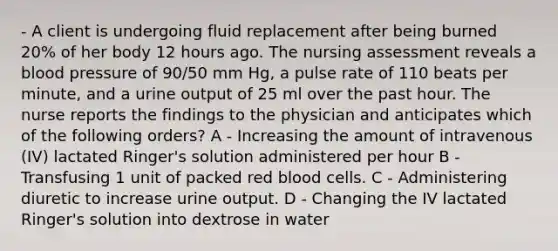 - A client is undergoing fluid replacement after being burned 20% of her body 12 hours ago. The nursing assessment reveals a blood pressure of 90/50 mm Hg, a pulse rate of 110 beats per minute, and a urine output of 25 ml over the past hour. The nurse reports the findings to the physician and anticipates which of the following orders? A - Increasing the amount of intravenous (IV) lactated Ringer's solution administered per hour B - Transfusing 1 unit of packed red blood cells. C - Administering diuretic to increase urine output. D - Changing the IV lactated Ringer's solution into dextrose in water