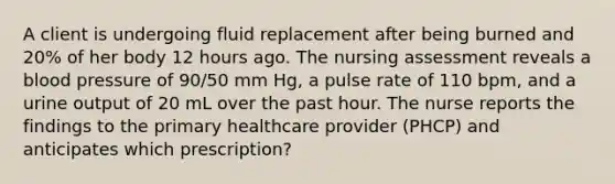 A client is undergoing fluid replacement after being burned and 20% of her body 12 hours ago. The nursing assessment reveals a blood pressure of 90/50 mm Hg, a pulse rate of 110 bpm, and a urine output of 20 mL over the past hour. The nurse reports the findings to the primary healthcare provider (PHCP) and anticipates which prescription?