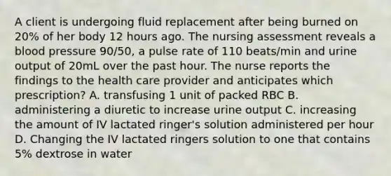 A client is undergoing fluid replacement after being burned on 20% of her body 12 hours ago. The nursing assessment reveals a blood pressure 90/50, a pulse rate of 110 beats/min and urine output of 20mL over the past hour. The nurse reports the findings to the health care provider and anticipates which prescription? A. transfusing 1 unit of packed RBC B. administering a diuretic to increase urine output C. increasing the amount of IV lactated ringer's solution administered per hour D. Changing the IV lactated ringers solution to one that contains 5% dextrose in water