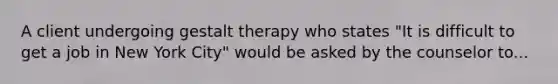 A client undergoing gestalt therapy who states "It is difficult to get a job in New York City" would be asked by the counselor to...