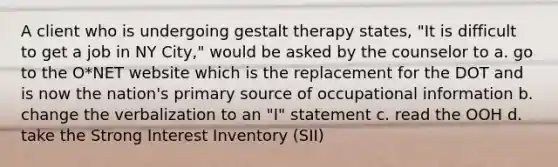 A client who is undergoing gestalt therapy states, "It is difficult to get a job in NY City," would be asked by the counselor to a. go to the O*NET website which is the replacement for the DOT and is now the nation's primary source of occupational information b. change the verbalization to an "I" statement c. read the OOH d. take the Strong Interest Inventory (SII)