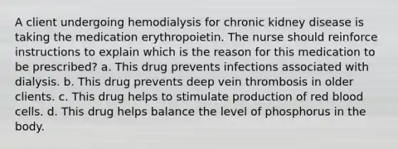 A client undergoing hemodialysis for chronic kidney disease is taking the medication erythropoietin. The nurse should reinforce instructions to explain which is the reason for this medication to be prescribed? a. This drug prevents infections associated with dialysis. b. This drug prevents deep vein thrombosis in older clients. c. This drug helps to stimulate production of red blood cells. d. This drug helps balance the level of phosphorus in the body.