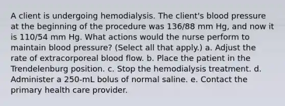 A client is undergoing hemodialysis. The client's blood pressure at the beginning of the procedure was 136/88 mm Hg, and now it is 110/54 mm Hg. What actions would the nurse perform to maintain blood pressure? (Select all that apply.) a. Adjust the rate of extracorporeal blood flow. b. Place the patient in the Trendelenburg position. c. Stop the hemodialysis treatment. d. Administer a 250-mL bolus of normal saline. e. Contact the primary health care provider.