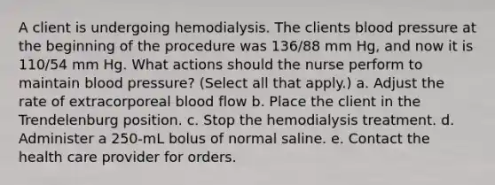 A client is undergoing hemodialysis. The clients blood pressure at the beginning of the procedure was 136/88 mm Hg, and now it is 110/54 mm Hg. What actions should the nurse perform to maintain blood pressure? (Select all that apply.) a. Adjust the rate of extracorporeal blood flow b. Place the client in the Trendelenburg position. c. Stop the hemodialysis treatment. d. Administer a 250-mL bolus of normal saline. e. Contact the health care provider for orders.