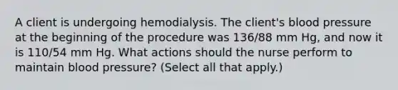 A client is undergoing hemodialysis. The client's blood pressure at the beginning of the procedure was 136/88 mm Hg, and now it is 110/54 mm Hg. What actions should the nurse perform to maintain blood pressure? (Select all that apply.)