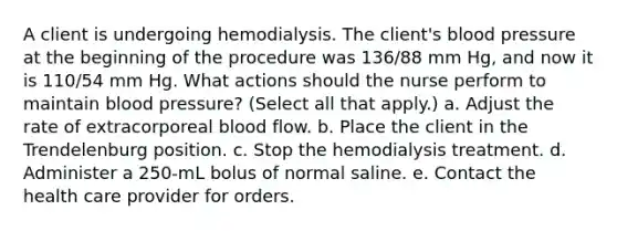 A client is undergoing hemodialysis. The client's blood pressure at the beginning of the procedure was 136/88 mm Hg, and now it is 110/54 mm Hg. What actions should the nurse perform to maintain blood pressure? (Select all that apply.) a. Adjust the rate of extracorporeal blood flow. b. Place the client in the Trendelenburg position. c. Stop the hemodialysis treatment. d. Administer a 250-mL bolus of normal saline. e. Contact the health care provider for orders.