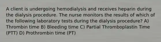 A client is undergoing hemodialysis and receives heparin during the dialysis procedure. The nurse monitors the results of which of the following laboratory tests during the dialysis procedure? A) Thrombin time B) Bleeding time C) Partial Thromboplastin Time (PTT) D) Prothrombin time (PT)