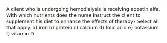 A client who is undergoing hemodialysis is receiving epoetin alfa. With which nutrients does the nurse instruct the client to supplement his diet to enhance the effects of therapy? Select all that apply. a) iron b) protein c) calcium d) folic acid e) potassium f) vitamin D