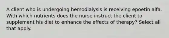 A client who is undergoing hemodialysis is receiving epoetin alfa. With which nutrients does the nurse instruct the client to supplement his diet to enhance the effects of therapy? Select all that apply.