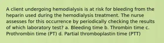 A client undergoing hemodialysis is at risk for bleeding from the heparin used during the hemodialysis treatment. The nurse assesses for this occurrence by periodically checking the results of which laboratory test? a. Bleeding time b. Thrombin time c. Prothrombin time (PT) d. Partial thromboplastin time (PTT)