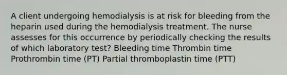 A client undergoing hemodialysis is at risk for bleeding from the heparin used during the hemodialysis treatment. The nurse assesses for this occurrence by periodically checking the results of which laboratory test? Bleeding time Thrombin time Prothrombin time (PT) Partial thromboplastin time (PTT)