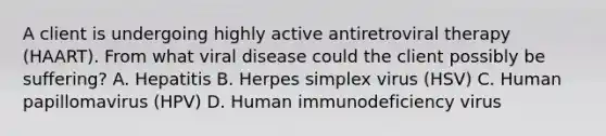 A client is undergoing highly active antiretroviral therapy (HAART). From what viral disease could the client possibly be suffering? A. Hepatitis B. Herpes simplex virus (HSV) C. Human papillomavirus (HPV) D. Human immunodeficiency virus