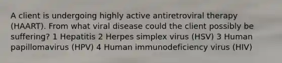 A client is undergoing highly active antiretroviral therapy (HAART). From what viral disease could the client possibly be suffering? 1 Hepatitis 2 Herpes simplex virus (HSV) 3 Human papillomavirus (HPV) 4 Human immunodeficiency virus (HIV)