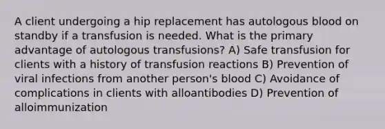 A client undergoing a hip replacement has autologous blood on standby if a transfusion is needed. What is the primary advantage of autologous transfusions? A) Safe transfusion for clients with a history of transfusion reactions B) Prevention of viral infections from another person's blood C) Avoidance of complications in clients with alloantibodies D) Prevention of alloimmunization