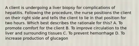 A client is undergoing a liver biopsy for complications of hepatitis. Following the procedure, the nurse positions the client on their right side and tells the client to lie in that position for two hours. Which best describes the rationale for this? A. To promote comfort for the client B. To improve circulation to the liver and surrounding tissues C. To prevent hemorrhage D. To increase production of glucagon