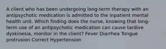 A client who has been undergoing long-term therapy with an antipsychotic medication is admitted to the inpatient mental health unit. Which finding does the nurse, knowing that long-term use of an antipsychotic medication can cause tardive dyskinesia, monitor in the client? Fever Diarrhea Tongue protrusion Correct Hypertension