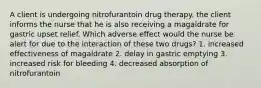 A client is undergoing nitrofurantoin drug therapy. the client informs the nurse that he is also receiving a magaldrate for gastric upset relief. Which adverse effect would the nurse be alert for due to the interaction of these two drugs? 1. increased effectiveness of magaldrate 2. delay in gastric emptying 3. increased risk for bleeding 4. decreased absorption of nitrofurantoin