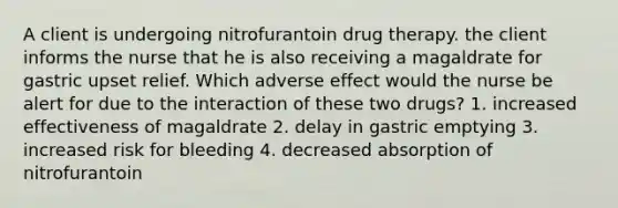 A client is undergoing nitrofurantoin drug therapy. the client informs the nurse that he is also receiving a magaldrate for gastric upset relief. Which adverse effect would the nurse be alert for due to the interaction of these two drugs? 1. increased effectiveness of magaldrate 2. delay in gastric emptying 3. increased risk for bleeding 4. decreased absorption of nitrofurantoin