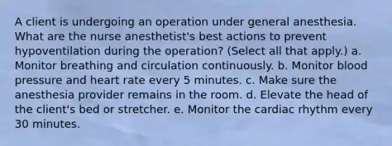 A client is undergoing an operation under general anesthesia. What are the nurse anesthetist's best actions to prevent hypoventilation during the operation? (Select all that apply.) a. Monitor breathing and circulation continuously. b. Monitor blood pressure and heart rate every 5 minutes. c. Make sure the anesthesia provider remains in the room. d. Elevate the head of the client's bed or stretcher. e. Monitor the cardiac rhythm every 30 minutes.