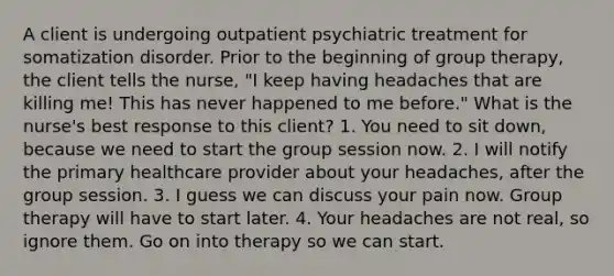 A client is undergoing outpatient psychiatric treatment for somatization disorder. Prior to the beginning of group therapy, the client tells the nurse, "I keep having headaches that are killing me! This has never happened to me before." What is the nurse's best response to this client? 1. You need to sit down, because we need to start the group session now. 2. I will notify the primary healthcare provider about your headaches, after the group session. 3. I guess we can discuss your pain now. Group therapy will have to start later. 4. Your headaches are not real, so ignore them. Go on into therapy so we can start.