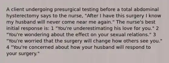 A client undergoing presurgical testing before a total abdominal hysterectomy says to the nurse, "After I have this surgery I know my husband will never come near me again." The nurse's best initial response is: 1 "You're underestimating his love for you." 2 "You're wondering about the effect on your sexual relations." 3 "You're worried that the surgery will change how others see you." 4 "You're concerned about how your husband will respond to your surgery."